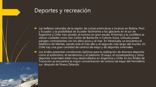 Deportes y recreación
 Las bellezas naturales de la región, las ruinas preincaicas e incaicas en Bolivia, Perú
y Ecuador; y la posibilidad de acceder fácilmente a los glaciares en el sur de
Argentina y Chile, han atraído al turismo en gran escala. Próximas a la cordillera se
ubican ciudades como San Carlos de Bariloche o Colonia Suiza. Ushuaia posee
paisajes contrastantes con los altos picos y el mar. En Venezuela, se encuentra el
teleférico de Mérida, siendo este el más alto y el segundo más largo del mundo. En
Chile hay una gran cantidad de centros de esquí y de deportes invernales.
 Los Andes presentan condiciones óptimas para la realización de diversos deportes
como el andinismo, el senderismo y el balsismo. El esquí, el snowboarding y otros
deportes invernales están muy desarrollados en Argentina y Chile. En los Andes de
Transición se encuentra la mayor concentración de centros de esquí del hemisferio
sur, después de Nueva Zelanda.
 