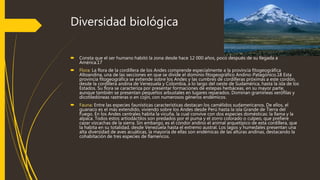 Diversidad biológica
 Consta que el ser humano habitó la zona desde hace 12 000 años, poco después de su llegada a
América.17
 Flora: La flora de la cordillera de los Andes comprende especialmente a la provincia fitogeográfica
Altoandina, una de las secciones en que se divide el dominio fitogeográfico Andino-Patagónico.18 Esta
provincia fitogeográfica se extiende sobre los Andes y las cumbres de cordilleras próximas a este cordón,
desde la cordillera andina de Venezuela y Colombia, a lo largo del oeste de Sudamérica, hasta la isla de los
Estados. Su flora se caracteriza por presentar formaciones de estepas herbáceas, en su mayor parte,
aunque también se presentan pequeños arbustales en lugares reparados. Dominan gramíneas xerófilas y
dicotiledóneas rastreras o en cojín, con numerosos géneros endémicos.
 Fauna: Entre las especies faunísticas características destacan los camélidos sudamericanos. De ellos, el
guanaco es el más extendido, viviendo sobre los Andes desde Perú hasta la isla Grande de Tierra del
Fuego. En los Andes centrales habita la vicuña, la cual convive con dos especies domésticas: la llama y la
alpaca. Todos estos artiodáctilos son predados por el puma y el zorro colorado o culpeo, que prefiere
cazar vizcachas de la sierra. Sin embargo, es el cóndor andino el animal arquetípico de esta cordillera, que
la habita en su totalidad, desde Venezuela hasta el extremo austral. Los lagos y humedales presentan una
alta diversidad de aves acuáticas, la mayoría de ellas son endémicas de las alturas andinas, destacando la
cohabitación de tres especies de flamencos.
 