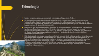 Etimología
 Existen varias teorías concernientes a la etimología del topónimo «Andes».
 La primera menciona que el probable origen de la voz «Andes» sería el término quechua anti,
'cresta elevada'. Algunos suponen que derivaría de otra palabra quechua, Antisuyo, uno de los
cuatro suyos o regiones del Imperio inca; sin embargo, es más probable que el nombre de ese suyo
haya provenido de la cordillera en cuestión.
 Otra señala que el nombre se habría originado en la voz aimara anta, 'color de cobre', de la misma
familia que el quechua anta, 'cobre'. El nombre fue usado por primera vez por el cronista
hispanoperuano Inca Garcilaso de la Vega y se refería a aquella zona de los Andes que está cerca
de Cuzco, donde hay vetas y depósitos metalíferos y los óxidos de los elementos metálicos
mantienen un color cobrizo.5
 Más dudosa es la etimología española, que lo haría provenir de la palabra «andén»; sin embargo, es
probable que los españoles modificaran la voz quechua anti al notar que eran frecuentes en las
laderas de esta cordillera los cultivos mediante terrazas o andenes. Es de notar que los quechuas
del Tahuantinsuyo solían denominar «Anti» a los sistemas montañosos más orientales que
señalaban aproximadamente los límites de ese imperio. Por esto, algunas elevadas sierras
Pampeanas, como la del Aconquija, eran incluidas en los «Anti» aunque pertenecieran a sistemas
orográficos independientes.
 
