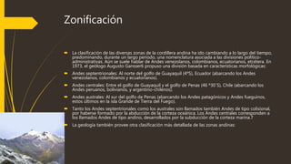 Zonificación
 La clasificación de las diversas zonas de la cordillera andina ha ido cambiando a lo largo del tiempo,
predominando, durante un largo periodo, una nomenclatura asociada a las divisiones político-
administrativas. Aún se suele hablar de Andes venezolanos, colombianos, ecuatorianos, etcétera. En
1973, el geólogo Augusto Gansser6 propuso una división basada en características morfológicas:
 Andes septentrionales: Al norte del golfo de Guayaquil (4ºS), Ecuador (abarcando los Andes
venezolanos, colombianos y ecuatorianos).
 Andes centrales: Entre el golfo de Guayaquil y el golfo de Penas (46 º30´S), Chile (abarcando los
Andes peruanos, bolivianos, y argentino-chilenos).
 Andes australes: Al sur del golfo de Penas (abarcando los Andes patagónicos y Andes fueguinos,
estos últimos en la isla Grande de Tierra del Fuego).
 Tanto los Andes septentrionales como los australes son llamados también Andes de tipo colisional,
por haberse formado por la abducción de la corteza oceánica. Los Andes centrales corresponden a
los llamados Andes de tipo andino, desarrollados por la subducción de la corteza marina.7
 La geología también provee otra clasificación más detallada de las zonas andinas:
 