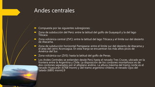 Andes centrales
 Compuesta por las siguientes subregiones:
 Zona de subducción del Perú: entre la latitud del golfo de Guayaquil y la del lago
Titicaca.
 Zona volcánica central (ZVC): entre la latitud del lago Titicaca y el límite sur del desierto
de Atacama.
 Zona de subducción horizontal Pampeana: entre el límite sur del desierto de Atacama y
el área del cerro Aconcagua. En esta franja se encuentran los más altos picos de
América del Sur.
 Zona volcánica sur (ZVS): hasta la latitud del golfo de Penas.
 Los Andes Centrales se extienden desde Perú hasta el nevado Tres Cruces, ubicado en la
frontera entre la Argentina y Chile. La disposición de los cordones montañosos es de
dos cordones separados por el altiplano andino. La altura máxima del tramo norte es el
nevado Huascarán (6768 msnm) y del tramo argentino-chileno, el nevado Ojos del
Salado (6891 msnm).9
 