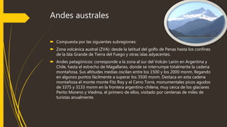 Andes australes
 Compuesta por las siguientes subregiones:
 Zona volcánica austral (ZVA): desde la latitud del golfo de Penas hasta los confines
de la Isla Grande de Tierra del Fuego y otras islas adyacentes.
 Andes patagónicos: corresponde a la zona al sur del Volcán Lanín en Argentina y
Chile, hasta el estrecho de Magallanes, donde se interrumpe totalmente la cadena
montañosa. Sus altitudes medias oscilan entre los 1500 y los 2000 msnm, llegando
en algunos puntos fácilmente a superar los 3500 msnm. Destaca en esta cadena
montañosa el monte monte Fitz Roy y el Cerro Torre, monumentales picos agudos
de 3375 y 3133 msnm en la frontera argentino-chilena, muy cerca de los glaciares
Perito Moreno y Viedma, el primero de ellos, visitado por centenas de miles de
turistas anualmente.
 