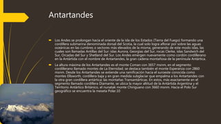 Antartandes
 Los Andes se prolongan hacia el oriente de la isla de los Estados (Tierra del Fuego) formando una
cordillera submarina denominada dorsal del Scotia, la cual solo logra aflorar por sobre las aguas
oceánicas en las cumbres o sectores más elevados de la misma, generando de este modo islas, las
cuales son llamadas Antillas del Sur: islas Aurora, Georgias del Sur, rocas Clerke, islas Sandwich del
Sur, Orcadas del Sur y Shetland del Sur. Los Andes emergen nuevamente como cordón cordillerano
en la Antártida con el nombre de Antartandes, la gran cadena montañosa de la península Antártica.
 La altura máxima de los Antartandes es el monte Coman con 3657 msnm, en el segmento
cordillerano llamado montes de La Eternidad; se destaca también el monte Esperanza con 2860
msnm. Desde los Antartandes se extiende una ramificación hacia el suroeste conocida como
montes Ellsworth, cordillera baja y en gran medida subglaciar que empalma a los Antartandes con
la otra gran cordillera antártica: las montañas Transantárticas. En estos, más exactamente en el
segmento llamado cordillera Diamante, se ubica la mayor altitud de la Antártida Argentina y el
Territorio Antártico Británico, el nunatak monte Chiriguano con 3660 msnm. Hacia el Polo Sur
geográfico se encuentra la meseta Polar.10
 