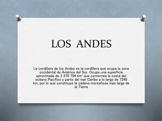 LOS ANDES
La cordillera de los Andes es la cordillera que ocupa la zona
occidental de América del Sur. Ocupa una superficie
aproximada de 3 370 794 km² que contornea la costa del
océano Pacífico y parte del mar Caribe a lo largo de 7240
km, por lo que constituye la cadena montañosa más larga de
la Tierra
 
