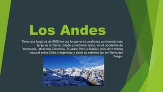 Los Andes
Tiene una longitud de 8500 km por lo que es la cordillera continental más
larga de la Tierra. Desde su extremo norte, en el occidente de
Venezuela, atraviesa Colombia, Ecuador, Perú y Bolivia; sirve de frontera
natural entre Chile y Argentina y tiene su extremo sur en Tierra del
Fuego.
 