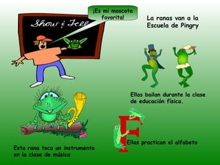 ¡Es mi mascota
                               favorita!       La ranas van a la
                                               Escuela de Pingry




                                         Ellas bailan durante la clase
                                         de educación física.




                                       Ellas practican el alfabeto
Esta rana toca un instrumento
en la clase de música
 