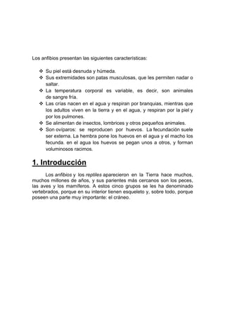 Los anfibios presentan las siguientes características:

    Su piel está desnuda y húmeda.
    Sus extremidades son patas musculosas, que les permiten nadar o
     saltar.
    La temperatura corporal es variable, es decir, son animales
     de sangre fría.
    Las crías nacen en el agua y respiran por branquias, mientras que
     los adultos viven en la tierra y en el agua, y respiran por la piel y
     por los pulmones.
    Se alimentan de insectos, lombrices y otros pequeños animales.
    Son ovíparos: se reproducen por huevos. La fecundación suele
     ser externa. La hembra pone los huevos en el agua y el macho los
     fecunda. en el agua los huevos se pegan unos a otros, y forman
     voluminosos racimos.

1. Introducción
      Los anfibios y los reptiles aparecieron en la Tierra hace muchos,
muchos millones de años, y sus parientes más cercanos son los peces,
las aves y los mamíferos. A estos cinco grupos se les ha denominado
vertebrados, porque en su interior tienen esqueleto y, sobre todo, porque
poseen una parte muy importante: el cráneo.
 