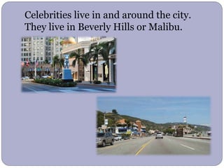 Celebrities live in and around the city.
They live in Beverly Hills or Malibu.