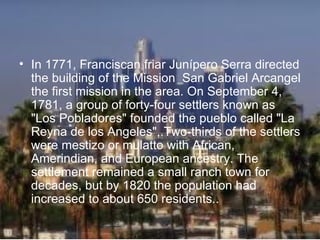 • In 1771, Franciscan friar Junípero Serra directed
  the building of the Mission San Gabriel Arcangel
  the first mission in the area. On September 4,
  1781, a group of forty-four settlers known as
  "Los Pobladores" founded the pueblo called "La
  Reyna de los Angeles",.Two-thirds of the settlers
  were mestizo or mulatto with African,
  Amerindian, and European ancestry. The
  settlement remained a small ranch town for
  decades, but by 1820 the population had
  increased to about 650 residents..
 
