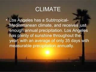 CLIMATE
• Los Angeles has a Subtropical-
  Mediterranean climate, and receives just
  enough annual precipitation. Los Angeles
  has plenty of sunshine throughout the
  year, with an average of only 35 days with
  measurable precipitation annually.
 