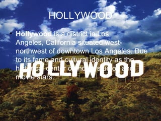 HOLLYWOOD
• Hollywood is a district in Los
  Angeles, California situated west-
  northwest of downtown Los Angeles. Due
  to its fame and cultural identity as the
  historical center of movie studios and
  movie stars.
 