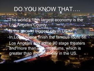 DO YOU KNOW THAT….
• The world’s 18th largest economy is the
  Los Angeles County.
• Is the second biggest city in US.
• In Los Angeles finish the famous route 66.
• Los Angeles has some 90 stage theaters
  and more than 300 museums, which is
  greater than any other city in the US.
 
