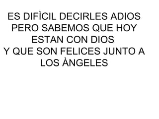 ES DIFÌCIL DECIRLES ADIOS
  PERO SABEMOS QUE HOY
     ESTAN CON DIOS
Y QUE SON FELICES JUNTO A
        LOS ÀNGELES
 
