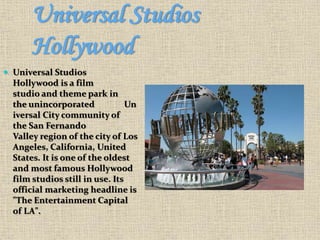 Universal Studios
Hollywood
 Universal Studios
Hollywood is a film
studio and theme park in
the unincorporated Un
iversal City community of
the San Fernando
Valley region of the city of Los
Angeles, California, United
States. It is one of the oldest
and most famous Hollywood
film studios still in use. Its
official marketing headline is
"The Entertainment Capital
of LA".
 