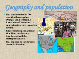 Geography and population
 This concentrated in five
counties (Los Angeles,
Orange, San Bernardino,
Riverside and Ventura), it is
approximate area is 1.2149. km
square.
 It is estimated population of
18 million inhabitants
together with all the
metropolitan area.
 This exposed to earthquakes
due to its location.
 