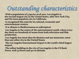 •With a population of 3,792,621 as of 2010, Los Angeles is
the second-largest city in the United States, after New York City,
and the most populous city in California.
•is recognized this state for its cultural, economic and
entertainment centers.
•It is climate is Mediterranean or subtropical.
•Los Angeles is the center of the entertainment world, where every
day there are hundreds of teams from both television and film
production.
•Los Angeles has more than 80 theaters and 300 museums, more
than any other city in the United States.
•The Los Angeles International Airport is the world's third largest
airport.
•The tallest building in the city of Los Angeles is the US Bank
Tower, with 73 floors and 310 m altitude.
 
