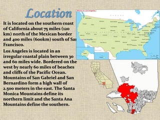 It is located on the southern coast
of California about 75 miles (120
km) north of the Mexican border
and 400 miles (600km) south of San
Francisco.
Los Angeles is located in an
irregular coastal plain between 30
and 60 miles wide. Bordered on the
west by nearly 60 miles of beaches
and cliffs of the Pacific Ocean.
Mountains of San Gabriel and San
Bernardino form a high wall of
2.500 meters in the east. The Santa
Monica Mountains define its
northern limit and the Santa Ana
Mountains define the southern.
 