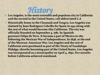 History Los Angeles, is the most extensive and populous city in California
and the second in the United States, call abbreviated L.A
 Historically home to the Chumash and Tongva, Los Angeles was
claimed by Juan Rodríguez Cabrillo for Spain in 1542 along with
the rest of what would become Alta California. The city was
officially founded on September 4, 1781, by Spanish
governor Felipe de Neve. It became a part of Mexico in 1821
following the Mexican War of Independence. In 1848, at the end
of the Mexican–American War, Los Angeles and the rest of
California were purchased as part of the Treaty of Guadalupe
Hidalgo, thereby becoming part of the United States. Los Angeles
was incorporated as a municipality on April 4, 1850, five months
before California achieved statehood.
 