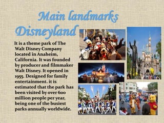 Main landmarks
Disneyland
It is a theme park of The
Walt Disney Company
located in Anaheim,
California. It was founded
by producer and filmmaker
Walt Disney. It opened in
1955. Designed for family
entertainment. it is
estimated that the park has
been visited by over 600
million people per year,
being one of the busiest
parks annually worldwide.
 