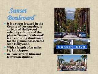 Sunset
Boulevard
 It is a street located in the
County of Los Angeles, is
an icon of Hollywood
celebrity culture and the
phrase "Sunset Boulevard"
is an enduring shorthand
for the glamour associated
with Hollywood.
 With a length of 22 miles
(39 km) Approx.
 in it are several film and
television studies.
 