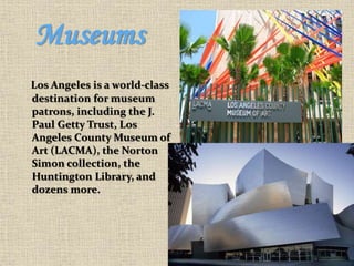 Museums
Los Angeles is a world-class
destination for museum
patrons, including the J.
Paul Getty Trust, Los
Angeles County Museum of
Art (LACMA), the Norton
Simon collection, the
Huntington Library, and
dozens more.
 