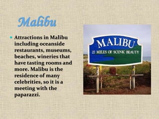 Malibu
 Attractions in Malibu
including oceanside
restaurants, museums,
beaches, wineries that
have tasting rooms and
more. Malibu is the
residence of many
celebrities, so it is a
meeting with the
paparazzi.
 