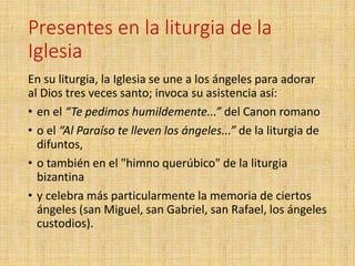 Presentes en la liturgia de la
Iglesia
En su liturgia, la Iglesia se une a los ángeles para adorar
al Dios tres veces santo; invoca su asistencia así:
• en el “Te pedimos humildemente...” del Canon romano
• o el “Al Paraíso te lleven los ángeles...” de la liturgia de
difuntos,
• o también en el "himno querúbico" de la liturgia
bizantina
• y celebra más particularmente la memoria de ciertos
ángeles (san Miguel, san Gabriel, san Rafael, los ángeles
custodios).
 