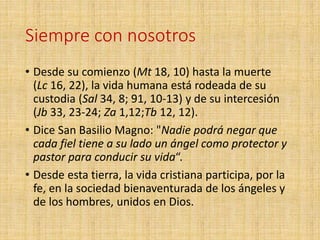 Siempre con nosotros
• Desde su comienzo (Mt 18, 10) hasta la muerte
(Lc 16, 22), la vida humana está rodeada de su
custodia (Sal 34, 8; 91, 10-13) y de su intercesión
(Jb 33, 23-24; Za 1,12;Tb 12, 12).
• Dice San Basilio Magno: "Nadie podrá negar que
cada fiel tiene a su lado un ángel como protector y
pastor para conducir su vida“.
• Desde esta tierra, la vida cristiana participa, por la
fe, en la sociedad bienaventurada de los ángeles y
de los hombres, unidos en Dios.
 