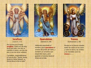 Serafines
(Isaías 6, 2-3)
Por encima de él había
serafines. Cada uno de ellos
tenía seis alas: con dos se
cubrían el rostro, con dos los
pies y con las otras volaban.
Y gritaban, respondiéndose
el uno al otro: “Santo, Santo,
Santo es Yahvé Sabaot, su
Gloria llena la tierra toda”
Querubines
(Génesis 3, 24)
Habiendo expulsado al
hombre, puso querubines al
oriente del jardín del Edén, y
también un remolino que
disparaba rayos, para
guardar el camino hacia el
Árbol de la Vida.
Tronos
(Colosenses 1, 16)
Porque en el fueron creadas
todas las cosas en los cielos
y sobre la tierra, las visibles
y las invisibles sean los
tronos o……..
 