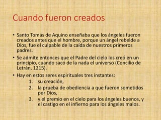 Cuando fueron creados
• Santo Tomás de Aquino enseñaba que los ángeles fueron
creados antes que el hombre, porque un ángel rebelde a
Dios, fue el culpable de la caída de nuestros primeros
padres.
• Se admite entonces que el Padre del cielo los creó en un
principio, cuando sacó de la nada el universo (Concilio de
Letrán, 1215).
• Hay en estos seres espirituales tres instantes:
1. su creación,
2. la prueba de obediencia a que fueron sometidos
por Dios,
3. y el premio en el cielo para los ángeles buenos, y
el castigo en el infierno para los ángeles malos.
 