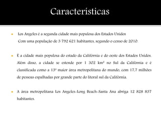  Los Angeles é a segunda cidade mais populosa dos Estados Unidos
Com uma população de 3 792 621 habitantes, segundo o censo de 2010.
 É a cidade mais populosa do estado da Califórnia e do oeste dos Estados Unidos.
Além disso, a cidade se estende por 1 302 km² no Sul da Califórnia e é
classificada como a 13ª maior área metropolitana do mundo, com 17,7 milhões
de pessoas espalhadas por grande parte do litoral sul da Califórnia.
 A área metropolitana Los Angeles-Long Beach-Santa Ana abriga 12 828 837
habitantes.
Características
 