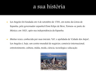  Los Angeles foi fundada em 4 de setembro de 1781, em nome da Coroa de
Espanha, pelo governador espanhol Dom Felipe de Neve, Tornou-se parte do
México, em 1821, após sua independência da Espanha.
 Muitas vezes, conhecida por suas iniciais, "LA", e apelidada de "Cidade dos Anjos",
Los Angeles é, hoje, um centro mundial de negócios, comércio internacional,
entretenimento, cultura, mídia, moda, ciência, tecnologia e educação.
a sua história
 