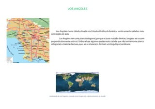 LOS ANGELES
Los Angelesé uma cidade situadanos Estados Unidos da América, sendouma das cidades mais
conhecidas do país.
Los Angelestem uma plantaortogonal,porqueas suas ruassão direitas, longase se cruzam
perpendicularmenteentre si. Embora haja algumaspartesnesta cidade que não tenhamuma planta
ortogonal,a maioria das ruas,que, ao se cruzarem, formam um ânguloperpendicular.
Localização de Los Angeles, marcado neste mapa com o ponto amarelo, no mundo
 