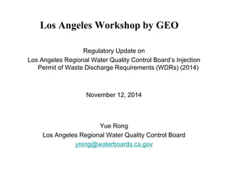 Los Angeles Workshop by GEO 
Regulatory Update on 
Los Angeles Regional Water Quality Control Board’s Injection Permit of Waste Discharge Requirements (WDRs) (2014) 
November 12, 2014 
Yue Rong 
Los Angeles Regional Water Quality Control Board 
yrong@waterboards.ca.gov  