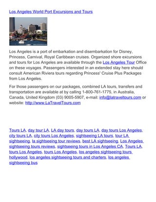 Los Angeles World Port Excursions and Tours




Los Angeles is a port of embarkation and disembarkation for Disney,
Princess, Carnival, Royal Caribbean cruises. Organized shore excursions
and tours for Los Angeles are available through the Los Angeles Tour Office
on these voyages. Passengers interested in an extended stay here should
consult American Riviera tours regarding Princess' Cruise Plus Packages
from Los Angeles.
For those passengers on our packages, combined LA tours, transfers and
transportation are available at by calling 1-800-761-1775, in Australia,
Canada, United Kingdom (03) 9005-5907, e-mail: info@latraveltours.com or
website: http://www.LaTravelTours.com




Tours LA, day tour LA, LA day tours, day tours LA, day tours Los Angeles,
city tours LA, city tours Los Angeles, sightseeing LA tours, tour LA
sightseeing, la sightseeing tour reviews, best LA sightseeing, Los Angeles
sightseeing tours reviews, sightseeing tours in Los Angeles CA, Tours LA,
tours Los Angeles, tours Los Angeles, los angeles sightseeing tours
hollywood, los angeles sightseeing tours and charters, los angeles
sightseeing bus
 