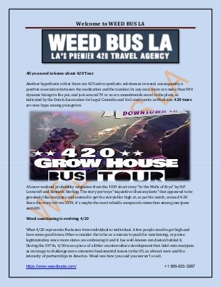 Welcome to WEED BUS LA
https://www.weedbusla.com/ +1 855-933-3287
All you need to know about 420 Tour
Another hypothesis is that there are 420 active synthetic substances in weed, consequently a
positive association between the medication and the number. In any case, there are more than 500
dynamic fixings in the pot, and just around 70 or so are cannabinoids novel to the plant, as
indicated by the Dutch Association for Legal Cannabis and Its Constituents as Medicine. 420 tours
are now hype among youngsters.
A lesser-realized probability originates from the 1939 short story "In the Walls of Eryx" by H.P.
Lovecraft and Kenneth Sterling. The story portrays "inquisitive illusion plants" that appeared to be
genuinely like maryjane and seemed to get the storyteller high at, as per his watch, around 4:20.
Since the story is from 1939, it's maybe the most reliable composed connection among maryjane
and 420.
Weed sanctioning is evolving 4/20
What 4/20 represents fluctuates from individual to individual. A few people need to get high and
have some good times. Others consider the to be as a minute to push for sanctioning, or praise
legitimization since more states are embracing it and it has well-known conclusion behind it.
During the 1970s, 4/20 was a piece of a littler counterculture development that held onto maryjane
as an image to challenge more extensive fundamental issues in the US, as abroad wars and the
intensity of partnerships in America. Weed was how you said you weren't a suit.
 