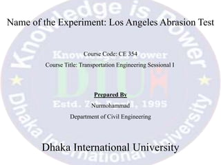Name of the Experiment: Los Angeles Abrasion Test
Prepared By
Nurmohammad
Department of Civil Engineering
Dhaka International University
Course Code: CE 354
Course Title: Transportation Engineering Sessional I
 