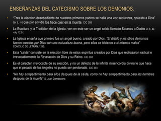 ENSEÑANZAS DEL CATECISMO SOBRE LOS DEMONIOS.
• “Tras la eleccion desobediente de nuestros primeros padres se halla una voz seductora, opuesta a Dios”
Gn 3, 1-5 que por envidia los hace caer en la muerte. CIC 395
• La Escritura y la Tradicion de la Iglesia, ven en este ser un angel caido llamado Satanas o Diablo Jn 8, 44
- Ap 12,9 .
• La Iglesia enseña que primero fue un angel bueno, creado por Dios. “El diablo y los otros demonios
fueron creados por Dios con una naturaleza buena, pero ellos se hicieron a si mismos malos”
CONCILIO DE LETRAN, 1215.
• Esta “caída” consiste en la elección libre de estos espíritus creados por Dios que rechazaron radical e
irrevocablemente la Revelación de Dios y su Reino. CIC 392
• Es el caracter irrevocable de su elección, y no un defecto de la infinita misericordia divina lo que hace
que el pecado de los Angeles no pueda ser perdonado. CIC 393
• “No hay arrepentimiento para ellos despues de la caída, como no hay arrepentimiento para los hombres
despues de la muerte” S. Juan Damasceno
 