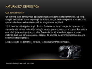 NATURALEZA DEMONIACA
Qué es un demonio?
Un demonio es un ser espiritual de naturaleza angélica condenado eternamente. No tiene
cuerpo, no existe en su ser ningún tipo de materia sutil, ni nada semejante a la materia, sino
que se trata de una existencia de carácter íntegramente espiritual.
“Spiritus” en latín significa soplo, hálito. Dado que no tienen cuerpo, los demonios no
sienten la más mínima inclinación a ningún pecado que se cometa con el cuerpo. Por tanto la
gula o la lujuria son imposibles en ellos. Pueden tentar a los hombres a pecar en esas
materias, pero sólo comprenden esos pecados de un modo meramente intelectual, pues no
tienen sentidos corporales.
Los pecados de los demonios, por tanto, son exclusivamente espirituales.
Tratado de Demonología Rdo Padre Jose A Fortea
 