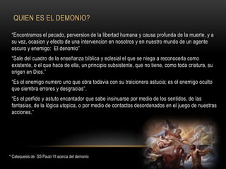 QUIEN ES EL DEMONIO?
“Encontramos el pecado, perversion de la libertad humana y causa profunda de la muerte, y a
su vez, ocasion y efecto de una intervencion en nosotros y en nuestro mundo de un agente
oscuro y enemigo: El denomio”
“Sale del cuadro de la enseñanza bíblica y eclesial el que se niega a reconocerla como
existente, o el que hace de ella, un principio subsistente, que no tiene, como toda criatura, su
origen en Dios.”
“Es el enemigo numero uno que obra todavia con su traicionera astucia; es el enemigo oculto
que siembra errores y desgracias”.
“Es el perfido y astuto encantador que sabe insinuarse por medio de los sentidos, de las
fantasias, de la lógica utopica, o por medio de contactos desordenados en el juego de nuestras
acciones.”
* Catequesis de SS Paulo VI acerca del demonio
 