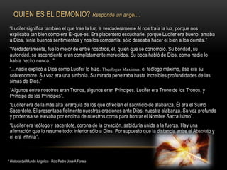 QUIEN ES EL DEMONIO? Responde un angel…
“Lucifer significa también el que trae la luz. Y verdaderamente él nos traía la luz, porque nos
explicaba tan bien cómo era El-que-es. Era placentero escucharle, porque Lucifer era bueno, amaba
a Dios, tenía buenos sentimientos y nos los compartía, sólo deseaba hacer el bien a los demás.”
“Verdaderamente, fue lo mejor de entre nosotros, él, quien que se corrompió. Su bondad, su
autoridad, su ascendiente eran completamente merecidos. Su boca habló de Dios, como nadie lo
había hecho nunca...”
“…nadie explicó a Dios como Lucifer lo hizo. Theologus Maximus, el teólogo máximo, ése era su
sobrenombre. Su voz era una sinfonía. Su mirada penetraba hasta increíbles profundidades de las
simas de Dios.”
“Algunos entre nosotros eran Tronos, algunos eran Príncipes. Lucifer era Trono de los Tronos, y
Príncipe de los Príncipes”.
“Lucifer era de la más alta jerarquía de los que ofrecían el sacrificio de alabanza. Él era el Sumo
Sacerdote. Él presentaba fielmente nuestras oraciones ante Dios, nuestra alabanza. Su voz profunda
y poderosa se elevaba por encima de nuestros coros para honrar el Nombre Sacratísimo”.
“Lucifer era teólogo y sacerdote, corona de la creación, sabiduría unida a la fuerza. Hay una
afirmación que lo resume todo: inferior sólo a Dios. Por supuesto que la distancia entre el Absoluto y
él era infinita”.
* Historia del Mundo Angelico - Rdo Padre Jose A Fortea
 