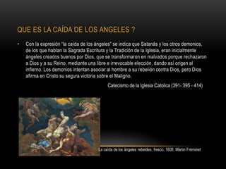 QUE ES LA CAÍDA DE LOS ANGELES ?
• Con la expresión “la caída de los ángeles” se indica que Satanás y los otros demonios,
de los que hablan la Sagrada Escritura y la Tradición de la Iglesia, eran inicialmente
ángeles creados buenos por Dios, que se transformaron en malvados porque rechazaron
a Dios y a su Reino, mediante una libre e irrevocable elección, dando así origen al
infierno. Los demonios intentan asociar al hombre a su rebelión contra Dios, pero Dios
afirma en Cristo su segura victoria sobre el Maligno.
Catecismo de la Iglesia Catolica (391- 395 - 414)
 