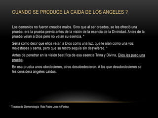 CUANDO SE PRODUCE LA CAIDA DE LOS ANGELES ?
Los demonios no fueron creados malos. Sino que al ser creados, se les ofreció una
prueba, era la prueba previa antes de la visión de la esencia de la Divinidad. Antes de la
prueba veían a Dios pero no veían su esencia. *
Sería como decir que ellos veían a Dios como una luz, que le oían como una voz
majestuosa y santa, pero que su rostro seguía sin desvelarse. *
Antes de penetrar en la visión beatífica de esa esencia Trina y Divina, Dios les puso una
prueba.
En esa prueba unos obedecieron, otros desobedecieron. A los que desobedecieron se
les considera ángeles caídos.
* Tratado de Demonología Rdo Padre Jose A Fortea
 