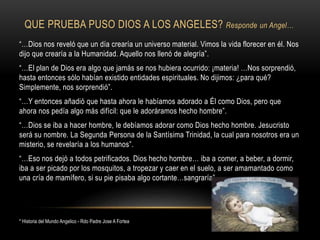 QUE PRUEBA PUSO DIOS A LOS ANGELES? Responde un Angel…
“…Dios nos reveló que un día crearía un universo material. Vimos la vida florecer en él. Nos
dijo que crearía a la Humanidad. Aquello nos llenó de alegría”.
“…El plan de Dios era algo que jamás se nos hubiera ocurrido: ¡materia! …Nos sorprendió,
hasta entonces sólo habían existido entidades espirituales. No dijimos: ¿para qué?
Simplemente, nos sorprendió”.
“…Y entonces añadió que hasta ahora le habíamos adorado a Él como Dios, pero que
ahora nos pedía algo más difícil: que le adoráramos hecho hombre”.
“…Dios se iba a hacer hombre, le debíamos adorar como Dios hecho hombre. Jesucristo
será su nombre. La Segunda Persona de la Santísima Trinidad, la cual para nosotros era un
misterio, se revelaría a los humanos”.
“…Eso nos dejó a todos petrificados. Dios hecho hombre… iba a comer, a beber, a dormir,
iba a ser picado por los mosquitos, a tropezar y caer en el suelo, a ser amamantado como
una cría de mamífero, si su pie pisaba algo cortante…sangraría”.
* Historia del Mundo Angelico - Rdo Padre Jose A Fortea
 