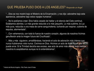 QUE PRUEBA PUSO DIOS A LOS ANGELES? Responde un Angel
“…Dios se nos mostró bajo el Misterio de la Encarnación, y nos dijo: adoradme bajo esta
apariencia, adoradme bajo estos ropajes humanos”.
“…No lo podíamos creer. Dios había cesado de hablar y el silencio del Cielo continuó.
Estábamos atónitos. Lo más grande reducido a lo más pequeño. Lo más sublime, la Luz
más pura, reducida a una masa de carne sanguinolenta, luchando por respirar, cubierta de
esputos, atormentada”.
“…Con vehemencia, con toda la fuerza de nuestro corazón, algunos de nosotros hicimos
genuflexión ante la imagen futura del Crucificado”.
“…Más y más siguieron, arrodillándose, haciendo el acto de adoración más intenso que
nunca hubiéramos visto nunca. Creímos en Dios. Hicimos un acto de fe en Aquél que no
puede errar. Si la Trinidad decidía ese exceso, ese acto de amor más allá de toda medida,
nosotros lo aceptábamos aunque no lo entendiéramos”.
* Historia del Mundo Angelico - Rdo Padre Jose A Fortea
 