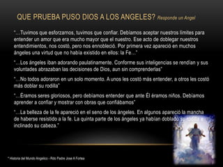 QUE PRUEBA PUSO DIOS A LOS ANGELES? Responde un Angel
“…Tuvimos que esforzarnos, tuvimos que confiar. Debíamos aceptar nuestros límites para
entender un amor que era mucho mayor que el nuestro. Ese acto de doblegar nuestros
entendimientos, nos costó, pero nos ennobleció. Por primera vez apareció en muchos
ángeles una virtud que no había existido en ellos: la Fe…”
“…Los ángeles iban adorando paulatinamente. Conforme sus inteligencias se rendían y sus
voluntades abrazaban las decisiones de Dios, aun sin comprenderlas”
“…No todos adoraron en un solo momento. A unos les costó más entender, a otros les costó
más doblar su rodilla”
“…Éramos seres gloriosos, pero debíamos entender que ante Él éramos niños. Debíamos
aprender a confiar y mostrar con obras que confiábamos”
“…La belleza de la fe apareció en el seno de los ángeles. En algunos apareció la mancha
de haberse resistido a la fe. La quinta parte de los ángeles ya habían doblado su rodilla e
inclinado su cabeza.”
* Historia del Mundo Angelico - Rdo Padre Jose A Fortea
 