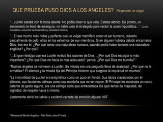 QUE PRUEBA PUSO DIOS A LOS ANGELES? Responde un angel
“…Lucifer estaba con la boca abierta. No podía creer lo que veía. Estaba atónito. De pronto, un
sentimiento le llenó de amargura: no había sido él el elegido para recibir la unión hipostática…” (Unión
hipostática: Jesucristo verdadero Dios y verdadero hombre.)
“…Él era mucho más noble y perfecto que un vulgar mamífero como el ser humano, cubierto
parcialmente de pelo, uñas en los extremos de sus miembros. Si en alguien hubiera debido encarnarse
Dios, ése era él. ¿Por qué tomar una naturaleza humana, cuando podía haber tomado una naturaleza
angélica? ¿Por qué?”
“…El gran teólogo que era Lucifer evaluó las razones de Dios…¿Por qué Dios escogía lo más
imperfecto? ¿Por qué Dios no hacía lo más adecuado?, pensó. ¿Por qué Dios me humilla?.”
“Muchos ángeles se volvieron a Lucifer. Su mirada era una pregunta llena de ansiedad. ¿Por qué no te
arrodillas? El silencio y la mirada fija del Príncipe hicieron que surgiera la inquietud en muchos”.
“La inmovilidad de Lucifer era enigmática como un pozo sin fondo. Sus labios clausurados por el
silencio, sus facciones pétreas como una montaña que no se mueve. El Príncipe les mostraba un rostro
carente de gesto alguno, era una esfinge seria que entrecerraba los ojos llenos de majestad, de
dignidad, de respeto hacia sí mismo.
Lentamente abrió los labios y exclamó carente de emoción alguna: NO”
* Historia del Mundo Angelico - Rdo Padre Jose A Fortea
 