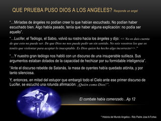 QUE PRUEBA PUSO DIOS A LOS ANGELES? Responde un angel
“…Miríadas de ángeles no podían creer lo que habían escuchado. No podían haber
escuchado bien. Algo había pasado, tenía que haber alguna explicación: no podía ser
aquello”.
“…Lucifer, el Teólogo, el Sabio, volvió su rostro hacia los ángeles y dijo: << No os dais cuenta
de que esto no puede ser. De que Dios no nos puede pedir un sin sentido. No sois vosotros los que os
tenéis que violentar para aceptar lo inaceptable. Es Dios quien ha hecho algo incorrecto>>.”
“…Y nuestro gran teólogo nos habló con un discurso de una insuperable sutileza. Sus
argumentos estaban dotados de la capacidad de hechizar por su formidable inteligencia”.
“Ante el discurso rebelde de Satanás, la masa de oyentes había quedado atónita, y por
tanto silenciosa.
Y, entonces, en mitad del estupor que embargó todo el Cielo ante ese primer discurso de
Lucifer, se escuchó una rotunda afirmación: ¡Quién como Dios!”.
* Historia del Mundo Angelico - Rdo Padre Jose A Fortea
El combate había comenzado…Ap 12
 