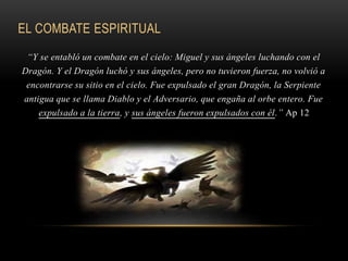 EL COMBATE ESPIRITUAL
“Y se entabló un combate en el cielo: Miguel y sus ángeles luchando con el
Dragón. Y el Dragón luchó y sus ángeles, pero no tuvieron fuerza, no volvió a
encontrarse su sitio en el cielo. Fue expulsado el gran Dragón, la Serpiente
antigua que se llama Diablo y el Adversario, que engaña al orbe entero. Fue
expulsado a la tierra, y sus ángeles fueron expulsados con él.” Ap 12
 