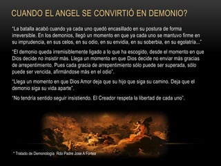 CUANDO EL ANGEL SE CONVIRTIÓ EN DEMONIO?
“La batalla acabó cuando ya cada uno quedó encasillado en su postura de forma
irreversible. En los demonios, llegó un momento en que ya cada uno se mantuvo firme en
su imprudencia, en sus celos, en su odio, en su envidia, en su soberbia, en su egolatría...”
“El demonio queda irremisiblemente ligado a lo que ha escogido, desde el momento en que
Dios decide no insistir más. Llega un momento en que Dios decide no enviar más gracias
de arrepentimiento. Pues cada gracia de arrepentimiento sólo puede ser superada, sólo
puede ser vencida, afirmándose más en el odio”.
“Llega un momento en que Dios Amor deja que su hijo que siga su camino. Deja que el
demonio siga su vida aparte”.
“No tendría sentido seguir insistiendo. El Creador respeta la libertad de cada uno”.
* Tratado de Demonología Rdo Padre Jose A Fortea
 
